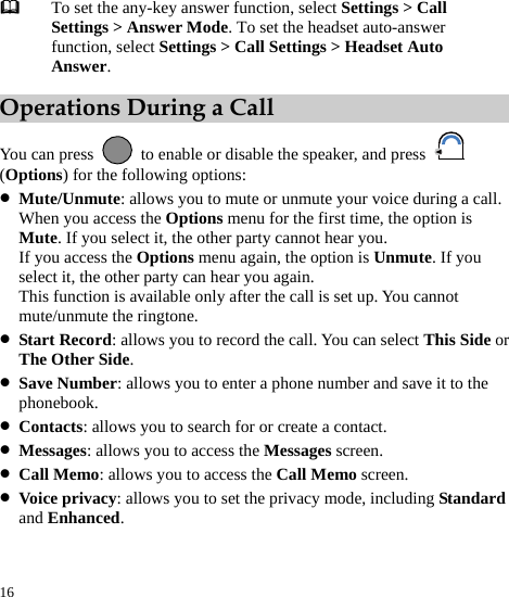  16  To set the any-key answer function, select Settings &gt; Call Settings &gt; Answer Mode. To set the headset auto-answer function, select Settings &gt; Call Settings &gt; Headset Auto Answer. Operations During a Call You can press    to enable or disable the speaker, and press   (Options) for the following options: z Mute/Unmute: allows you to mute or unmute your voice during a call. When you access the Options menu for the first time, the option is Mute. If you select it, the other party cannot hear you. If you access the Options menu again, the option is Unmute. If you select it, the other party can hear you again. This function is available only after the call is set up. You cannot mute/unmute the ringtone. z Start Record: allows you to record the call. You can select This Side or The Other Side. z Save Number: allows you to enter a phone number and save it to the phonebook. z Contacts: allows you to search for or create a contact. z Messages: allows you to access the Messages screen. z Call Memo: allows you to access the Call Memo screen. z Voice privacy: allows you to set the privacy mode, including Standard and Enhanced. 