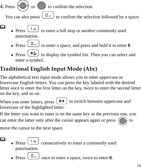  19 4. Press   or    to confirm the selection.   You can also press    to confirm the selection followed by a space. Traditional English Input Mode (Abc) The alphabetical text input mode allows you to enter uppercase or lowercase English letters. You can press the key labeled with the desired letter once to enter the first letter on the key, twice to enter the second letter on the key, and so on. When you enter letters, press   to switch between uppercase and lowercase of the highlighted letter. If the letter you want to enter is on the same key as the previous one, you can enter the latter only after the cursor appears again or press   to move the cursor to the next space.  z Press    to enter a full stop or another commonly used punctuation. z Press    to enter a space, and press and hold it to enter 0. z Press    to display the symbol list. Then you can select and enter a symbol.  z Press    consecutively to enter a commonly used punctuation. z Press    once to enter a space, twice to enter 0. 