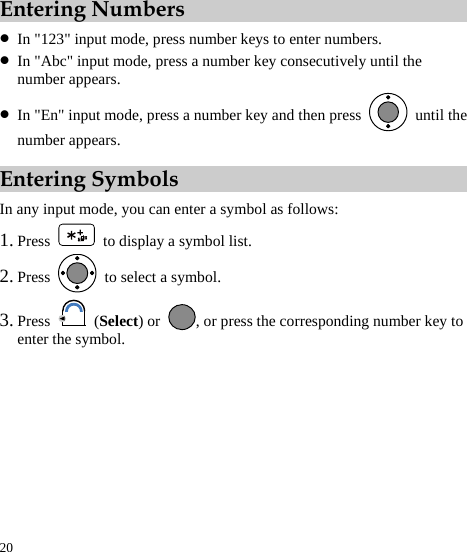  20 Entering Numbers z In &quot;123&quot; input mode, press number keys to enter numbers. z In &quot;Abc&quot; input mode, press a number key consecutively until the number appears. z In &quot;En&quot; input mode, press a number key and then press   until the number appears. Entering Symbols In any input mode, you can enter a symbol as follows: 1. Press    to display a symbol list. 2. Press   to select a symbol. 3. Press   (Select) or  , or press the corresponding number key to enter the symbol. 