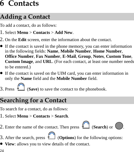  24 6  Contacts Adding a Contact To add a contact, do as follows: 1. Select Menu &gt; Contacts &gt; Add New. 2. On the Edit screen, enter the information about the contact. z If the contact is saved in the phone memory, you can enter information in the following fields: Name, Mobile Number, Home Number, Office Number, Fax Number, E-Mail, Group, Notes, Custom Tone, Custom Image, and URL. (For each contact, at least one number needs to be entered.) z If the contact is saved on the UIM card, you can enter information in only the Name field and the Mobile Number field. 3. Press   (Save) to save the contact to the phonebook. Searching for a Contact To search for a contact, do as follows: 1. Select Menu &gt; Contacts &gt; Search. 2. Enter the name of the contact. Then press   (Search) or  . 3. After the search, press   (Options) for the following options: z View: allows you to view details of the contact. 