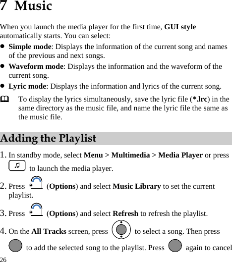 26 7  Music When you launch the media player for the first time, GUI style automatically starts. You can select: z Simple mode: Displays the information of the current song and names of the previous and next songs. z Waveform mode: Displays the information and the waveform of the current song. z Lyric mode: Displays the information and lyrics of the current song.  To display the lyrics simultaneously, save the lyric file (*.lrc) in the same directory as the music file, and name the lyric file the same as the music file. Adding the Playlist 1. In standby mode, select Menu &gt; Multimedia &gt; Media Player or press   to launch the media player. 2. Press   (Options) and select Music Library to set the current playlist. 3. Press   (Options) and select Refresh to refresh the playlist. 4. On the All Tracks screen, press    to select a song. Then press   to add the selected song to the playlist. Press    again to cancel 