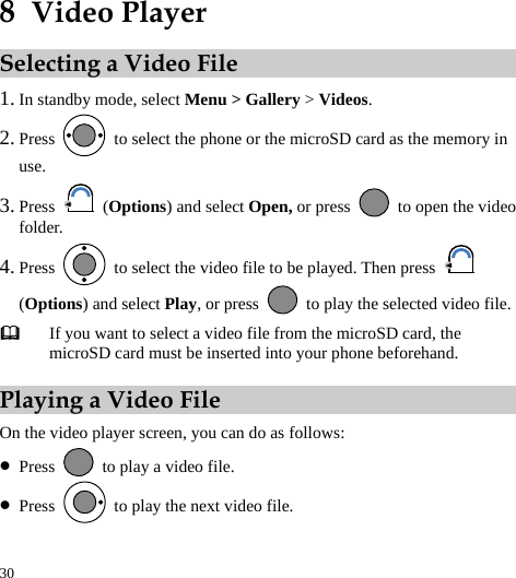  30 8  Video Player Selecting a Video File 1. In standby mode, select Menu &gt; Gallery &gt; Videos. 2. Press    to select the phone or the microSD card as the memory in use. 3. Press   (Options) and select Open, or press    to open the video folder. 4. Press    to select the video file to be played. Then press   (Options) and select Play, or press    to play the selected video file.  If you want to select a video file from the microSD card, the microSD card must be inserted into your phone beforehand. Playing a Video File On the video player screen, you can do as follows: z Press    to play a video file. z Press    to play the next video file. 