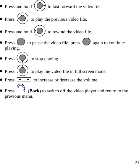  31 z Press and hold    to fast forward the video file. z Press    to play the previous video file. z Press and hold    to rewind the video file. z Press    to pause the video file; press    again to continue playing. z Press   to stop playing. z Press    to play the video file in full screen mode. z Press    to increase or decrease the volume. z Press   (Back) to switch off the video player and return to the previous menu. 