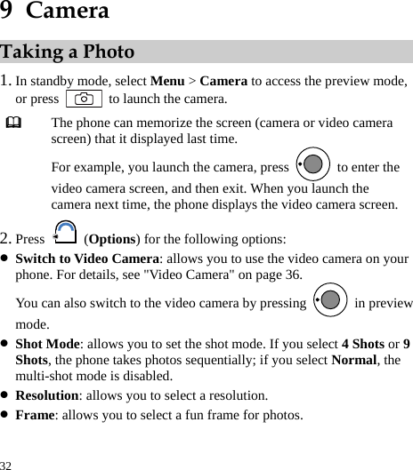  32 9  Camera Taking a Photo 1. In standby mode, select Menu &gt; Camera to access the preview mode, or press    to launch the camera.  The phone can memorize the screen (camera or video camera screen) that it displayed last time. For example, you launch the camera, press    to enter the video camera screen, and then exit. When you launch the camera next time, the phone displays the video camera screen. 2. Press   (Options) for the following options: z Switch to Video Camera: allows you to use the video camera on your phone. For details, see &quot;Video Camera&quot; on page 36. You can also switch to the video camera by pressing   in preview mode. z Shot Mode: allows you to set the shot mode. If you select 4 Shots or 9 Shots, the phone takes photos sequentially; if you select Normal, the multi-shot mode is disabled. z Resolution: allows you to select a resolution. z Frame: allows you to select a fun frame for photos. 