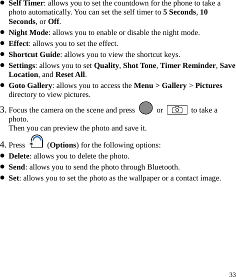  33 z Self Timer: allows you to set the countdown for the phone to take a photo automatically. You can set the self timer to 5 Seconds, 10 Seconds, or Off. z Night Mode: allows you to enable or disable the night mode. z Effect: allows you to set the effect. z Shortcut Guide: allows you to view the shortcut keys. z Settings: allows you to set Quality, Shot Tone, Timer Reminder, Save Location, and Reset All. z Goto Gallery: allows you to access the Menu &gt; Gallery &gt; Pictures directory to view pictures. 3. Focus the camera on the scene and press   or   to take a photo. Then you can preview the photo and save it. 4. Press   (Options) for the following options: z Delete: allows you to delete the photo. z Send: allows you to send the photo through Bluetooth. z Set: allows you to set the photo as the wallpaper or a contact image. 