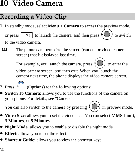  36 10  Video Camera Recording a Video Clip 1. In standby mode, select Menu &gt; Camera to access the preview mode, or press    to launch the camera, and then press   to switch to the video camera.  The phone can memorize the screen (camera or video camera screen) that it displayed last time. For example, you launch the camera, press    to enter the video camera screen, and then exit. When you launch the camera next time, the phone displays the video camera screen. 2. Press   (Options) for the following options: z Switch To Camera: allows you to use the functions of the camera on your phone. For details, see &quot;Camera&quot;. You can also switch to the camera by pressing    in preview mode. z Video Size: allows you to set the video size. You can select MMS Limit, 3 Minutes, or 5 Minutes. z Night Mode: allows you to enable or disable the night mode. z Effect: allows you to set the effect. z Shortcut Guide: allows you to view the shortcut keys. 