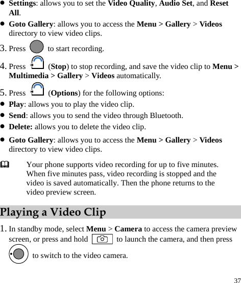  37 z Settings: allows you to set the Video Quality, Audio Set, and Reset All. z Goto Gallery: allows you to access the Menu &gt; Gallery &gt; Videos directory to view video clips. 3. Press    to start recording. 4. Press   (Stop) to stop recording, and save the video clip to Menu &gt; Multimedia &gt; Gallery &gt; Videos automatically. 5. Press   (Options) for the following options: z Play: allows you to play the video clip. z Send: allows you to send the video through Bluetooth. z Delete: allows you to delete the video clip. z Goto Gallery: allows you to access the Menu &gt; Gallery &gt; Videos directory to view video clips. Playing a Video Clip 1. In standby mode, select Menu &gt; Camera to access the camera preview screen, or press and hold    to launch the camera, and then press   to switch to the video camera.  Your phone supports video recording for up to five minutes. When five minutes pass, video recording is stopped and the video is saved automatically. Then the phone returns to the video preview screen. 
