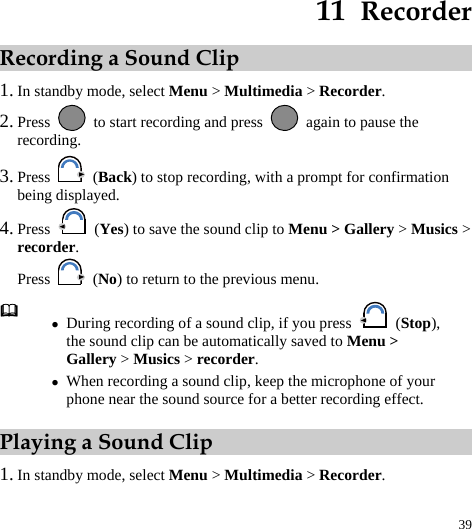  39 11  Recorder Recording a Sound Clip 1. In standby mode, select Menu &gt; Multimedia &gt; Recorder. 2. Press    to start recording and press    again to pause the recording. 3. Press   (Back) to stop recording, with a prompt for confirmation being displayed. 4. Press   (Yes) to save the sound clip to Menu &gt; Gallery &gt; Musics &gt; recorder. Press   (No) to return to the previous menu. Playing a Sound Clip 1. In standby mode, select Menu &gt; Multimedia &gt; Recorder.  z During recording of a sound clip, if you press   (Stop), the sound clip can be automatically saved to Menu &gt; Gallery &gt; Musics &gt; recorder. z When recording a sound clip, keep the microphone of your phone near the sound source for a better recording effect. 
