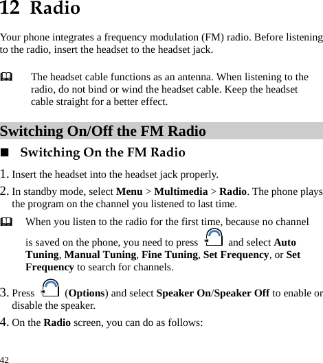  42 12  Radio Your phone integrates a frequency modulation (FM) radio. Before listening to the radio, insert the headset to the headset jack. Switching On/Off the FM Radio  Switching On the FM Radio 1. Insert the headset into the headset jack properly. 2. In standby mode, select Menu &gt; Multimedia &gt; Radio. The phone plays the program on the channel you listened to last time.  When you listen to the radio for the first time, because no channel is saved on the phone, you need to press   and select Auto Tuning, Manual Tuning, Fine Tuning, Set Frequency, or Set Frequency to search for channels. 3. Press   (Options) and select Speaker On/Speaker Off to enable or disable the speaker. 4. On the Radio screen, you can do as follows:  The headset cable functions as an antenna. When listening to the radio, do not bind or wind the headset cable. Keep the headset cable straight for a better effect. 