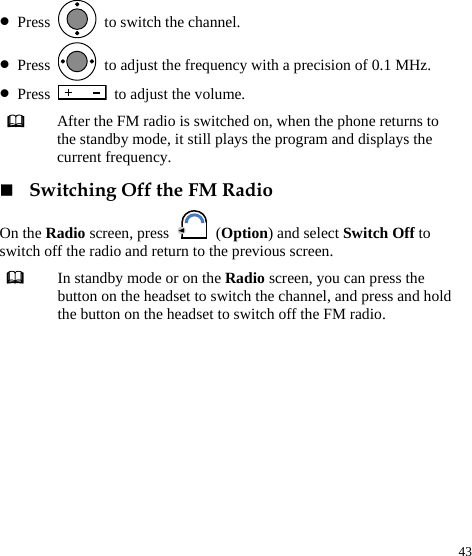  43 z Press    to switch the channel. z Press    to adjust the frequency with a precision of 0.1 MHz. z Press    to adjust the volume.  Switching Off the FM Radio On the Radio screen, press   (Option) and select Switch Off to switch off the radio and return to the previous screen.  In standby mode or on the Radio screen, you can press the button on the headset to switch the channel, and press and hold the button on the headset to switch off the FM radio.   After the FM radio is switched on, when the phone returns to the standby mode, it still plays the program and displays the current frequency. 