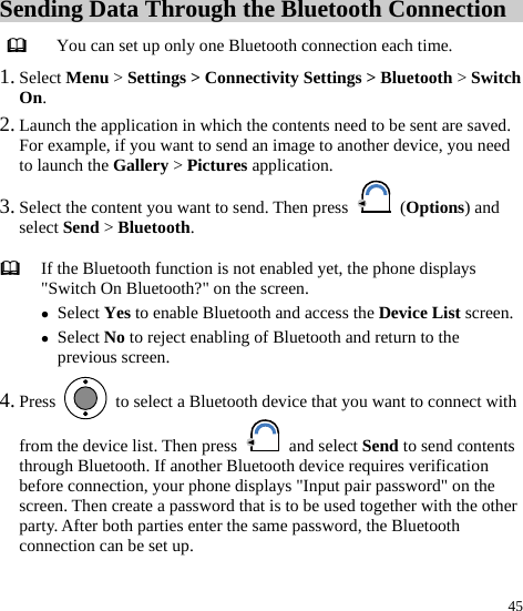  45 Sending Data Through the Bluetooth Connection  You can set up only one Bluetooth connection each time. 1. Select Menu &gt; Settings &gt; Connectivity Settings &gt; Bluetooth &gt; Switch On. 2. Launch the application in which the contents need to be sent are saved. For example, if you want to send an image to another device, you need to launch the Gallery &gt; Pictures application. 3. Select the content you want to send. Then press   (Options) and select Send &gt; Bluetooth. 4. Press    to select a Bluetooth device that you want to connect with from the device list. Then press   and select Send to send contents through Bluetooth. If another Bluetooth device requires verification before connection, your phone displays &quot;Input pair password&quot; on the screen. Then create a password that is to be used together with the other party. After both parties enter the same password, the Bluetooth connection can be set up.    If the Bluetooth function is not enabled yet, the phone displays &quot;Switch On Bluetooth?&quot; on the screen. z Select Yes to enable Bluetooth and access the Device List screen.z Select No to reject enabling of Bluetooth and return to the previous screen. 