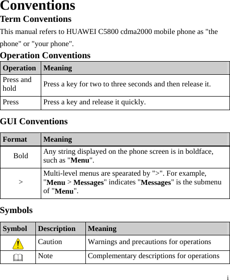 i Conventions Term Conventions This manual refers to HUAWEI C5800 cdma2000 mobile phone as &quot;the phone&quot; or &quot;your phone&quot;. Operation Conventions Operation  Meaning Press and hold  Press a key for two to three seconds and then release it. Press  Press a key and release it quickly. GUI Conventions Format  Meaning Bold  Any string displayed on the phone screen is in boldface, such as &quot;Menu&quot;. &gt;  Multi-level menus are spearated by &quot;&gt;&quot;. For example, &quot;Menu &gt; Messages&quot; indicates &quot;Messages&quot; is the submenu of &quot;Menu&quot;. Symbols Symbol  Description  Meaning  Caution  Warnings and precautions for operations    Note  Complementary descriptions for operations 