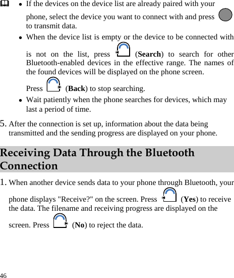  46  z If the devices on the device list are already paired with your phone, select the device you want to connect with and press to transmit data. z When the device list is empty or the device to be connected with is not on the list, press   (Search) to search for other Bluetooth-enabled devices in the effective range. The names of the found devices will be displayed on the phone screen. Press   (Back) to stop searching. z Wait patiently when the phone searches for devices, which may last a period of time. 5. After the connection is set up, information about the data being transmitted and the sending progress are displayed on your phone. Receiving Data Through the Bluetooth Connection 1. When another device sends data to your phone through Bluetooth, your phone displays &quot;Receive?&quot; on the screen. Press   (Yes) to receive the data. The filename and receiving progress are displayed on the screen. Press   (No) to reject the data. 
