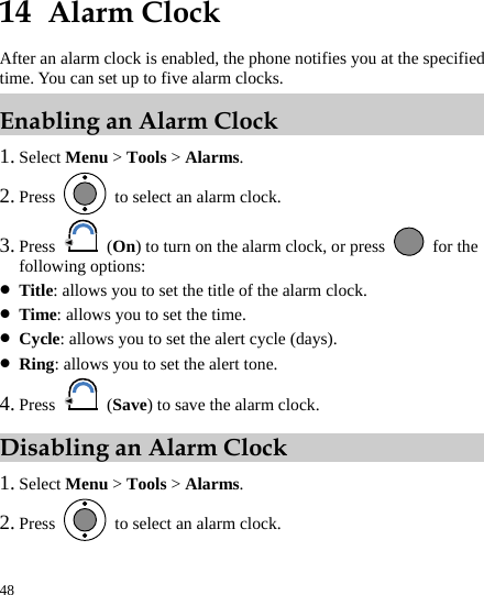 48 14  Alarm Clock After an alarm clock is enabled, the phone notifies you at the specified time. You can set up to five alarm clocks. Enabling an Alarm Clock 1. Select Menu &gt; Tools &gt; Alarms. 2. Press    to select an alarm clock. 3. Press   (On) to turn on the alarm clock, or press   for the following options: z Title: allows you to set the title of the alarm clock. z Time: allows you to set the time. z Cycle: allows you to set the alert cycle (days). z Ring: allows you to set the alert tone. 4. Press   (Save) to save the alarm clock. Disabling an Alarm Clock 1. Select Menu &gt; Tools &gt; Alarms. 2. Press    to select an alarm clock. 
