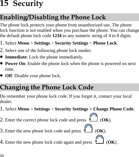  50 15  Security Enabling/Disabling the Phone Lock The phone lock protects your phone from unauthorized use. The phone lock function is not enabled when you purchase the phone. You can change the default phone lock code 1234 to any numeric string of 4 to 8 digits. 1. Select Menu &gt; Settings &gt; Security Settings &gt; Phone Lock. 2. Select one of the following phone lock modes: z Immediate: Lock the phone immediately. z Power On: Enable the phone lock when the phone is powered on next time. z Off: Disable your phone lock. Changing the Phone Lock Code Do remember your phone lock code. If you forget it, contact your local dealer. 1. Select Menu &gt; Settings &gt; Security Settings &gt; Change Phone Code. 2. Enter the correct phone lock code and press   (OK). 3. Enter the new phone lock code and press   (OK). 4. Enter the new phone lock code again and press   (OK). 