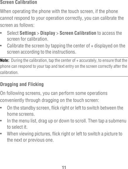 11Screen CalibrationWhen operating the phone with the touch screen, if the phone cannot respond to your operation correctly, you can calibrate the screen as follows:•   Select Settings &gt; Display &gt; Screen Calibration to access the screen for calibration.•   Calibrate the screen by tapping the center of + displayed on the screen according to the instructions.Note:  During the calibration, tap the center of + accurately, to ensure that the phone can respond to your tap and text entry on the screen correctly after the calibration.Dragging and FlickingOn following screens, you can perform some operations conveniently through dragging on the touch screen:•   On the standby screen, flick right or left to switch between the home screens.•   In the menu list, drag up or down to scroll. Then tap a submenu to select it.•   When viewing pictures, flick right or left to switch a picture to the next or previous one.
