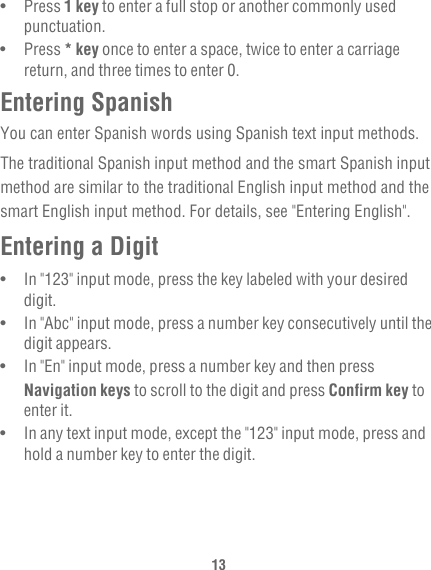 13•   Press 1 key to enter a full stop or another commonly used punctuation.•   Press * key once to enter a space, twice to enter a carriage return, and three times to enter 0.Entering SpanishYou can enter Spanish words using Spanish text input methods.The traditional Spanish input method and the smart Spanish input method are similar to the traditional English input method and the smart English input method. For details, see &quot;Entering English&quot;.Entering a Digit•   In &quot;123&quot; input mode, press the key labeled with your desired digit.•   In &quot;Abc&quot; input mode, press a number key consecutively until the digit appears.•   In &quot;En&quot; input mode, press a number key and then press Navigation keys to scroll to the digit and press Confirm key to enter it.•   In any text input mode, except the &quot;123&quot; input mode, press and hold a number key to enter the digit.
