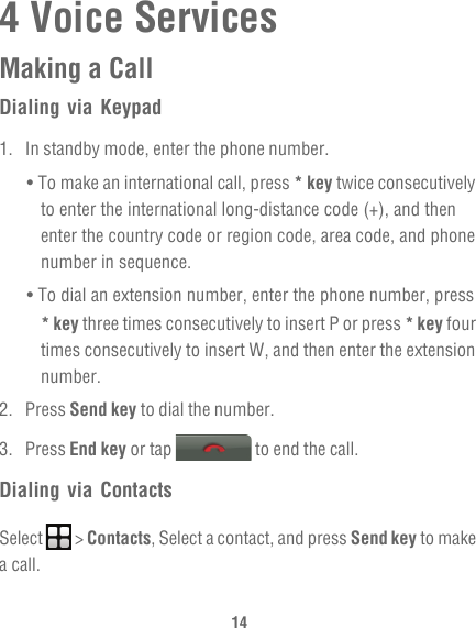 144 Voice ServicesMaking a CallDialing via Keypad1.  In standby mode, enter the phone number.• To make an international call, press * key twice consecutively to enter the international long-distance code (+), and then enter the country code or region code, area code, and phone number in sequence.• To dial an extension number, enter the phone number, press * key three times consecutively to insert P or press * key four times consecutively to insert W, and then enter the extension number.2. Press Send key to dial the number.3. Press End key or tap   to end the call.Dialing via ContactsSelect  &gt; Contacts, Select a contact, and press Send key to make a call.