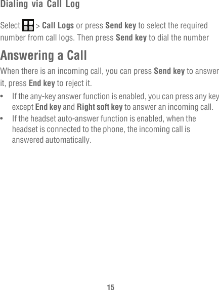 15Dialing via Call LogSelect  &gt; Call Logs or press Send key to select the required number from call logs. Then press Send key to dial the numberAnswering a CallWhen there is an incoming call, you can press Send key to answer it, press End key to reject it.•   If the any-key answer function is enabled, you can press any key except End key and Right soft key to answer an incoming call.•   If the headset auto-answer function is enabled, when the headset is connected to the phone, the incoming call is answered automatically.