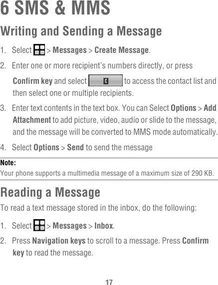 176 SMS &amp; MMSWriting and Sending a Message1. Select   &gt; Messages &gt; Create Message.2.  Enter one or more recipient’s numbers directly, or press Confirm key and select   to access the contact list and then select one or multiple recipients.3.  Enter text contents in the text box. You can Select Options &gt; Add Attachment to add picture, video, audio or slide to the message, and the message will be converted to MMS mode automatically.4. Select Options &gt; Send to send the messageNote:  Your phone supports a multimedia message of a maximum size of 290 KB.Reading a MessageTo read a text message stored in the inbox, do the following:1. Select   &gt; Messages &gt; Inbox.2. Press Navigation keys to scroll to a message. Press Confirm key to read the message.