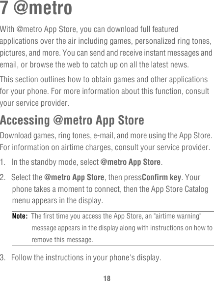 187 @metroWith @metro App Store, you can download full featured applications over the air including games, personalized ring tones, pictures, and more. You can send and receive instant messages and email, or browse the web to catch up on all the latest news.This section outlines how to obtain games and other applications for your phone. For more information about this function, consult your service provider.Accessing @metro App StoreDownload games, ring tones, e-mail, and more using the App Store. For information on airtime charges, consult your service provider.1.  In the standby mode, select @metro App Store.2. Select the @metro App Store, then pressConfirm key. Your phone takes a moment to connect, then the App Store Catalog menu appears in the display.Note:  The first time you access the App Store, an &quot;airtime warning&quot; message appears in the display along with instructions on how to remove this message.3.  Follow the instructions in your phone&apos;s display.