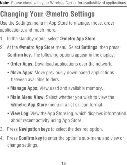 19Note:  Please check with your Wireless Carrier for availability of applications.Changing Your @metro SettingsUse the Settings menu in App Store to manage, move, order applications, and much more.1.  In the standby mode, select @metro App Store.2. At the @metro App Store menu, Select Settings, then press Confirm key. The following options appear in the display:• Order Apps: Download applications over the network.• Move Apps: Move previously downloaded applications between available folders.• Manage Apps: View used and available memory.• Main Menu View: Select whether you wish to view the @metro App Store menu in a list or icon format.• View Log: View the App Store log, which displays information about recent activity using App Store.3. Press Navigation keys to select the desired option.4. Press Confirm key to enter the option&apos;s sub-menu and view or change settings.