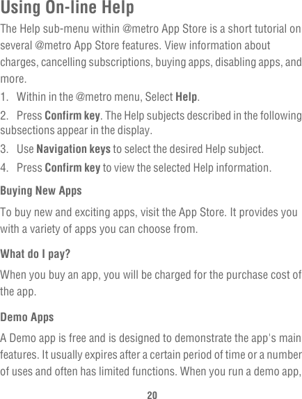 20Using On-line HelpThe Help sub-menu within @metro App Store is a short tutorial on several @metro App Store features. View information about charges, cancelling subscriptions, buying apps, disabling apps, and more.1.  Within in the @metro menu, Select Help.2. Press Confirm key. The Help subjects described in the following subsections appear in the display.3. Use Navigation keys to select the desired Help subject.4. Press Confirm key to view the selected Help information.Buying New AppsTo buy new and exciting apps, visit the App Store. It provides you with a variety of apps you can choose from.What do I pay?When you buy an app, you will be charged for the purchase cost of the app.Demo AppsA Demo app is free and is designed to demonstrate the app&apos;s main features. It usually expires after a certain period of time or a number of uses and often has limited functions. When you run a demo app, 