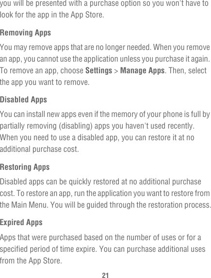 21you will be presented with a purchase option so you won&apos;t have to look for the app in the App Store.Removing AppsYou may remove apps that are no longer needed. When you remove an app, you cannot use the application unless you purchase it again. To remove an app, choose Settings &gt; Manage Apps. Then, select the app you want to remove.Disabled AppsYou can install new apps even if the memory of your phone is full by partially removing (disabling) apps you haven&apos;t used recently. When you need to use a disabled app, you can restore it at no additional purchase cost.Restoring AppsDisabled apps can be quickly restored at no additional purchase cost. To restore an app, run the application you want to restore from the Main Menu. You will be guided through the restoration process.Expired AppsApps that were purchased based on the number of uses or for a specified period of time expire. You can purchase additional uses from the App Store.