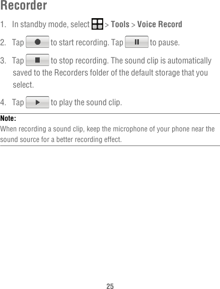 25Recorder1.  In standby mode, select   &gt; Tools &gt; Voice Record2.  Tap   to start recording. Tap   to pause.3.  Tap   to stop recording. The sound clip is automatically saved to the Recorders folder of the default storage that you select.4.  Tap   to play the sound clip.Note:  When recording a sound clip, keep the microphone of your phone near the sound source for a better recording effect.