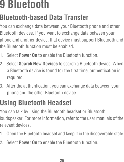 269 BluetoothBluetooth-based Data TransferYou can exchange data between your Bluetooth phone and other Bluetooth devices. If you want to exchange data between your phone and another device, that device must support Bluetooth and the Bluetooth function must be enabled.1. Select Power On to enable the Bluetooth function.2. Select Search New Devices to search a Bluetooth device. When a Bluetooth device is found for the first time, authentication is required.3.  After the authentication, you can exchange data between your phone and the other Bluetooth device.Using Bluetooth HeadsetYou can talk by using the Bluetooth headset or Bluetooth loudspeaker. For more information, refer to the user manuals of the relevant devices.1.  Open the Bluetooth headset and keep it in the discoverable state.2. Select Power On to enable the Bluetooth function.