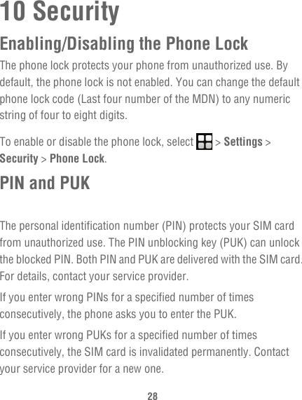 2810 SecurityEnabling/Disabling the Phone LockThe phone lock protects your phone from unauthorized use. By default, the phone lock is not enabled. You can change the default phone lock code (Last four number of the MDN) to any numeric string of four to eight digits.To enable or disable the phone lock, select   &gt; Settings &gt; Security &gt; Phone Lock.PIN and PUKThe personal identification number (PIN) protects your SIM card from unauthorized use. The PIN unblocking key (PUK) can unlock the blocked PIN. Both PIN and PUK are delivered with the SIM card. For details, contact your service provider.If you enter wrong PINs for a specified number of times consecutively, the phone asks you to enter the PUK.If you enter wrong PUKs for a specified number of times consecutively, the SIM card is invalidated permanently. Contact your service provider for a new one.