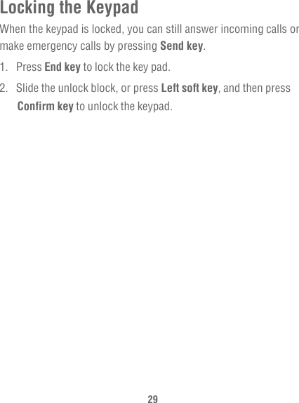 29Locking the KeypadWhen the keypad is locked, you can still answer incoming calls or make emergency calls by pressing Send key.1. Press End key to lock the key pad.2.  Slide the unlock block, or press Left soft key, and then press Confirm key to unlock the keypad.