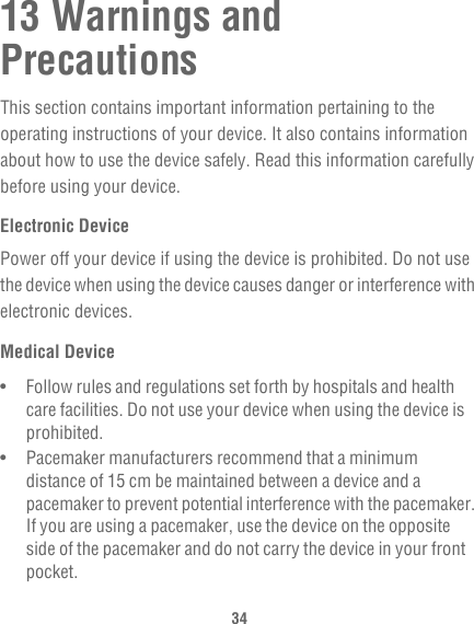 3413 Warnings and PrecautionsThis section contains important information pertaining to the operating instructions of your device. It also contains information about how to use the device safely. Read this information carefully before using your device.Electronic DevicePower off your device if using the device is prohibited. Do not use the device when using the device causes danger or interference with electronic devices.Medical Device•   Follow rules and regulations set forth by hospitals and health care facilities. Do not use your device when using the device is prohibited.•   Pacemaker manufacturers recommend that a minimum distance of 15 cm be maintained between a device and a pacemaker to prevent potential interference with the pacemaker. If you are using a pacemaker, use the device on the opposite side of the pacemaker and do not carry the device in your front pocket.