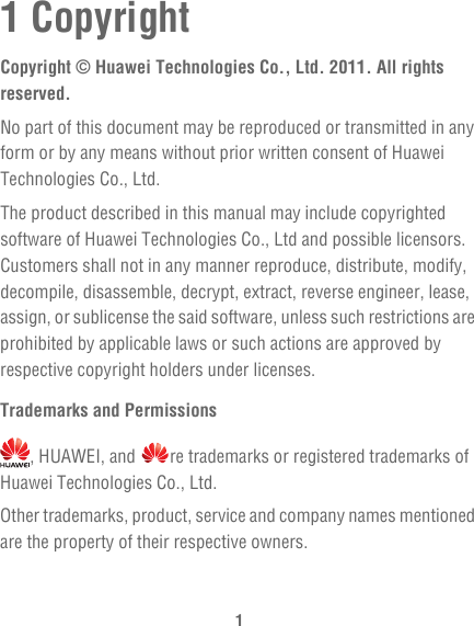 11 CopyrightCopyright © Huawei Technologies Co., Ltd. 2011. All rights reserved.No part of this document may be reproduced or transmitted in any form or by any means without prior written consent of Huawei Technologies Co., Ltd.The product described in this manual may include copyrighted software of Huawei Technologies Co., Ltd and possible licensors. Customers shall not in any manner reproduce, distribute, modify, decompile, disassemble, decrypt, extract, reverse engineer, lease, assign, or sublicense the said software, unless such restrictions are prohibited by applicable laws or such actions are approved by respective copyright holders under licenses.Trademarks and Permissions, HUAWEI, and  re trademarks or registered trademarks of Huawei Technologies Co., Ltd.Other trademarks, product, service and company names mentioned are the property of their respective owners.