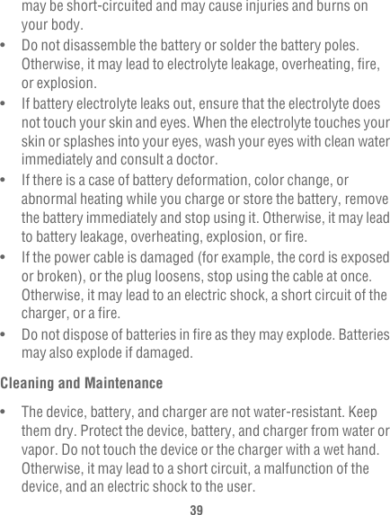 39may be short-circuited and may cause injuries and burns on your body.•   Do not disassemble the battery or solder the battery poles. Otherwise, it may lead to electrolyte leakage, overheating, fire, or explosion.•   If battery electrolyte leaks out, ensure that the electrolyte does not touch your skin and eyes. When the electrolyte touches your skin or splashes into your eyes, wash your eyes with clean water immediately and consult a doctor.•   If there is a case of battery deformation, color change, or abnormal heating while you charge or store the battery, remove the battery immediately and stop using it. Otherwise, it may lead to battery leakage, overheating, explosion, or fire.•   If the power cable is damaged (for example, the cord is exposed or broken), or the plug loosens, stop using the cable at once. Otherwise, it may lead to an electric shock, a short circuit of the charger, or a fire.•   Do not dispose of batteries in fire as they may explode. Batteries may also explode if damaged.Cleaning and Maintenance•   The device, battery, and charger are not water-resistant. Keep them dry. Protect the device, battery, and charger from water or vapor. Do not touch the device or the charger with a wet hand. Otherwise, it may lead to a short circuit, a malfunction of the device, and an electric shock to the user.