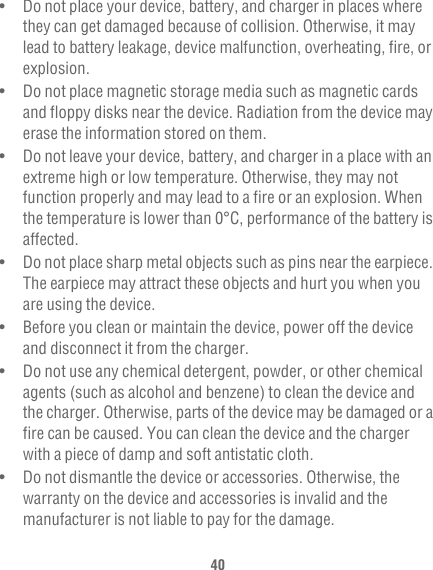 40•   Do not place your device, battery, and charger in places where they can get damaged because of collision. Otherwise, it may lead to battery leakage, device malfunction, overheating, fire, or explosion.•   Do not place magnetic storage media such as magnetic cards and floppy disks near the device. Radiation from the device may erase the information stored on them.•   Do not leave your device, battery, and charger in a place with an extreme high or low temperature. Otherwise, they may not function properly and may lead to a fire or an explosion. When the temperature is lower than 0°C, performance of the battery is affected.•   Do not place sharp metal objects such as pins near the earpiece. The earpiece may attract these objects and hurt you when you are using the device.•   Before you clean or maintain the device, power off the device and disconnect it from the charger.•   Do not use any chemical detergent, powder, or other chemical agents (such as alcohol and benzene) to clean the device and the charger. Otherwise, parts of the device may be damaged or a fire can be caused. You can clean the device and the charger with a piece of damp and soft antistatic cloth.•   Do not dismantle the device or accessories. Otherwise, the warranty on the device and accessories is invalid and the manufacturer is not liable to pay for the damage.