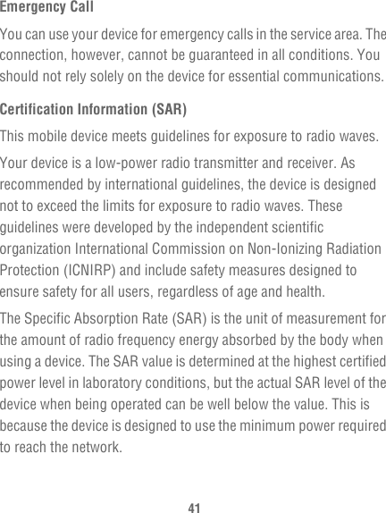 41Emergency CallYou can use your device for emergency calls in the service area. The connection, however, cannot be guaranteed in all conditions. You should not rely solely on the device for essential communications.Certification Information (SAR)This mobile device meets guidelines for exposure to radio waves.Your device is a low-power radio transmitter and receiver. As recommended by international guidelines, the device is designed not to exceed the limits for exposure to radio waves. These guidelines were developed by the independent scientific organization International Commission on Non-Ionizing Radiation Protection (ICNIRP) and include safety measures designed to ensure safety for all users, regardless of age and health.The Specific Absorption Rate (SAR) is the unit of measurement for the amount of radio frequency energy absorbed by the body when using a device. The SAR value is determined at the highest certified power level in laboratory conditions, but the actual SAR level of the device when being operated can be well below the value. This is because the device is designed to use the minimum power required to reach the network.