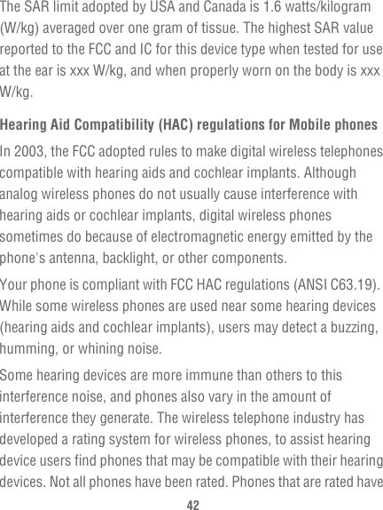 42The SAR limit adopted by USA and Canada is 1.6 watts/kilogram (W/kg) averaged over one gram of tissue. The highest SAR value reported to the FCC and IC for this device type when tested for use at the ear is xxx W/kg, and when properly worn on the body is xxx W/kg.Hearing Aid Compatibility (HAC) regulations for Mobile phonesIn 2003, the FCC adopted rules to make digital wireless telephones compatible with hearing aids and cochlear implants. Although analog wireless phones do not usually cause interference with hearing aids or cochlear implants, digital wireless phones sometimes do because of electromagnetic energy emitted by the phone&apos;s antenna, backlight, or other components.Your phone is compliant with FCC HAC regulations (ANSI C63.19).  While some wireless phones are used near some hearing devices (hearing aids and cochlear implants), users may detect a buzzing, humming, or whining noise.Some hearing devices are more immune than others to this interference noise, and phones also vary in the amount of interference they generate. The wireless telephone industry has developed a rating system for wireless phones, to assist hearing device users find phones that may be compatible with their hearing devices. Not all phones have been rated. Phones that are rated have 
