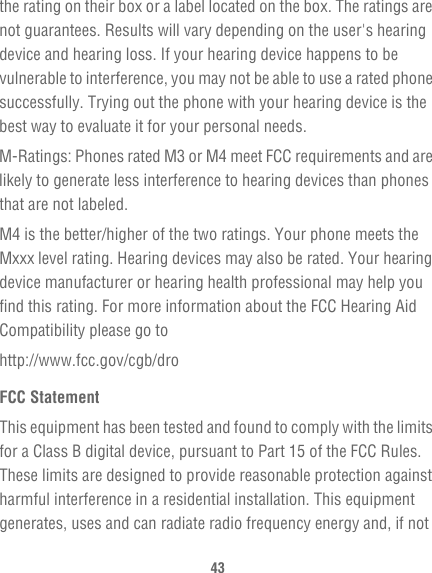 43the rating on their box or a label located on the box. The ratings are not guarantees. Results will vary depending on the user&apos;s hearing device and hearing loss. If your hearing device happens to be vulnerable to interference, you may not be able to use a rated phone successfully. Trying out the phone with your hearing device is the best way to evaluate it for your personal needs.M-Ratings: Phones rated M3 or M4 meet FCC requirements and are likely to generate less interference to hearing devices than phones that are not labeled.M4 is the better/higher of the two ratings. Your phone meets the Mxxx level rating. Hearing devices may also be rated. Your hearing device manufacturer or hearing health professional may help you find this rating. For more information about the FCC Hearing Aid Compatibility please go tohttp://www.fcc.gov/cgb/droFCC StatementThis equipment has been tested and found to comply with the limits for a Class B digital device, pursuant to Part 15 of the FCC Rules. These limits are designed to provide reasonable protection against harmful interference in a residential installation. This equipment generates, uses and can radiate radio frequency energy and, if not 