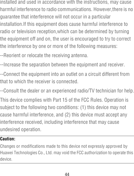 44installed and used in accordance with the instructions, may cause harmful interference to radio communications. However,there is no guarantee that interference will not occur in a particular installation.If this equipment does cause harmful interference to radio or television reception,which can be determined by turning the equipment off and on, the user is encouraged to try to correct the interference by one or more of the following measures:--Reorient or relocate the receiving antenna.--Increase the separation between the equipment and receiver.--Connect the equipment into an outlet on a circuit different from that to which the receiver is connected.--Consult the dealer or an experienced radio/TV technician for help.This device complies with Part 15 of the FCC Rules. Operation is subject to the following two conditions: (1) this device may not cause harmful interference, and (2) this device must accept any interference received, including interference that may cause undesired operation.Caution:  Changes or modifications made to this device not expressly approved by Huawei Technologies Co., Ltd. may void the FCC authorization to operate this device.