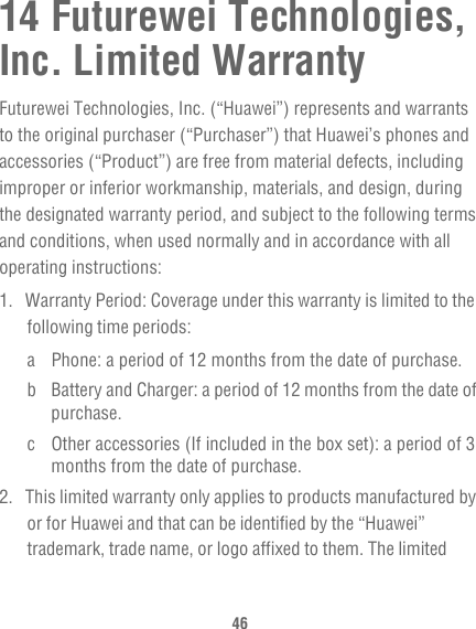 4614 Futurewei Technologies, Inc. Limited WarrantyFuturewei Technologies, Inc. (“Huawei”) represents and warrants to the original purchaser (“Purchaser”) that Huawei’s phones and accessories (“Product”) are free from material defects, including improper or inferior workmanship, materials, and design, during the designated warranty period, and subject to the following terms and conditions, when used normally and in accordance with all operating instructions:1.  Warranty Period: Coverage under this warranty is limited to the following time periods:a Phone: a period of 12 months from the date of purchase.b Battery and Charger: a period of 12 months from the date of purchase.c Other accessories (If included in the box set): a period of 3 months from the date of purchase.2.  This limited warranty only applies to products manufactured by or for Huawei and that can be identified by the “Huawei” trademark, trade name, or logo affixed to them. The limited 
