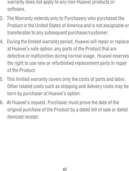 47warranty does not apply to any non-Huawei products or software.3.  The Warranty extends only to Purchasers who purchased the Product in the United States of America and is not assignable or transferable to any subsequent purchaser/customer.4.  During the limited warranty period, Huawei will repair or replace at Huawei’s sole option, any parts of the Product that are defective or malfunction during normal usage.  Huawei reserves the right to use new or refurbished replacement parts in repair of the Product.5.  This limited warranty covers only the costs of parts and labor. Other related costs such as shipping and delivery costs may be born by purchaser at Huawei’s option.6.  At Huawei’s request, Purchaser must prove the date of the original purchase of the Product by a dated bill of sale or dated itemized receipt.