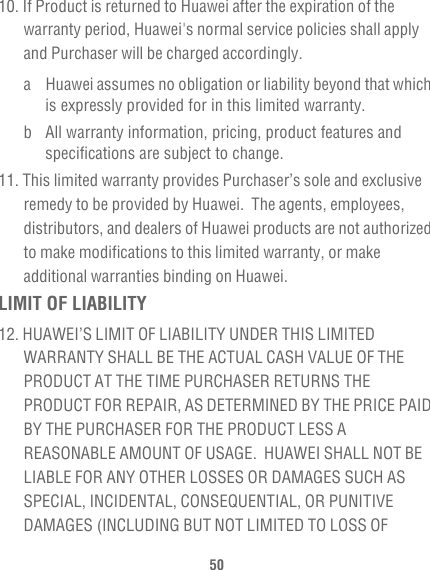 5010. If Product is returned to Huawei after the expiration of the warranty period, Huawei&apos;s normal service policies shall apply and Purchaser will be charged accordingly.a Huawei assumes no obligation or liability beyond that which is expressly provided for in this limited warranty. b All warranty information, pricing, product features and specifications are subject to change.11. This limited warranty provides Purchaser’s sole and exclusive remedy to be provided by Huawei.  The agents, employees, distributors, and dealers of Huawei products are not authorized to make modifications to this limited warranty, or make additional warranties binding on Huawei.LIMIT OF LIABILITY12. HUAWEI’S LIMIT OF LIABILITY UNDER THIS LIMITED WARRANTY SHALL BE THE ACTUAL CASH VALUE OF THE PRODUCT AT THE TIME PURCHASER RETURNS THE PRODUCT FOR REPAIR, AS DETERMINED BY THE PRICE PAID BY THE PURCHASER FOR THE PRODUCT LESS A REASONABLE AMOUNT OF USAGE.  HUAWEI SHALL NOT BE LIABLE FOR ANY OTHER LOSSES OR DAMAGES SUCH AS SPECIAL, INCIDENTAL, CONSEQUENTIAL, OR PUNITIVE DAMAGES (INCLUDING BUT NOT LIMITED TO LOSS OF 