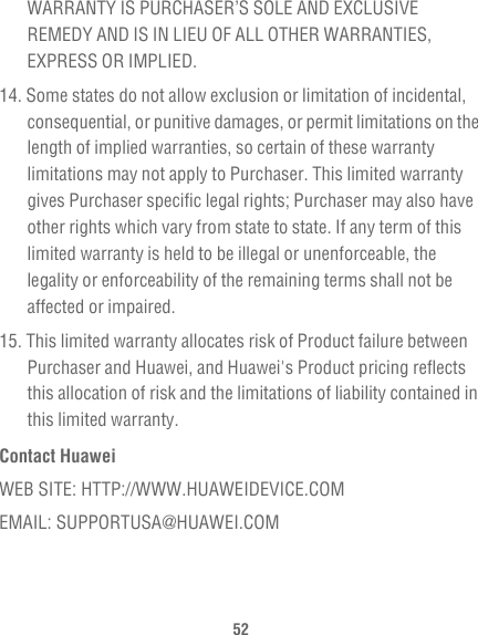 52WARRANTY IS PURCHASER’S SOLE AND EXCLUSIVE REMEDY AND IS IN LIEU OF ALL OTHER WARRANTIES, EXPRESS OR IMPLIED.14. Some states do not allow exclusion or limitation of incidental, consequential, or punitive damages, or permit limitations on the length of implied warranties, so certain of these warranty limitations may not apply to Purchaser. This limited warranty gives Purchaser specific legal rights; Purchaser may also have other rights which vary from state to state. If any term of this limited warranty is held to be illegal or unenforceable, the legality or enforceability of the remaining terms shall not be affected or impaired.15. This limited warranty allocates risk of Product failure between Purchaser and Huawei, and Huawei&apos;s Product pricing reflects this allocation of risk and the limitations of liability contained in this limited warranty.Contact HuaweiWEB SITE: HTTP://WWW.HUAWEIDEVICE.COMEMAIL: SUPPORTUSA@HUAWEI.COM