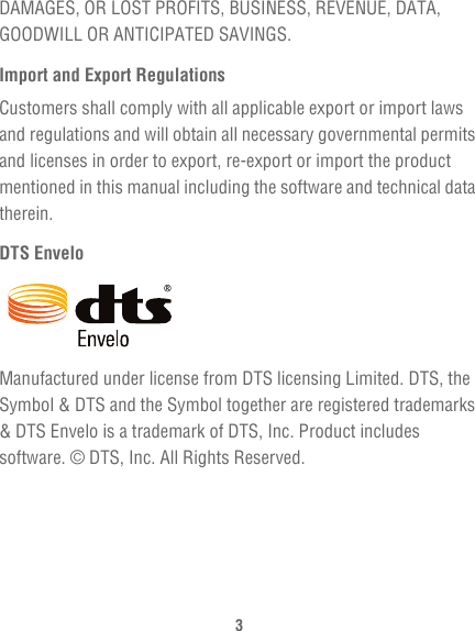 3DAMAGES, OR LOST PROFITS, BUSINESS, REVENUE, DATA, GOODWILL OR ANTICIPATED SAVINGS.Import and Export RegulationsCustomers shall comply with all applicable export or import laws and regulations and will obtain all necessary governmental permits and licenses in order to export, re-export or import the product mentioned in this manual including the software and technical data therein.DTS EnveloManufactured under license from DTS licensing Limited. DTS, the Symbol &amp; DTS and the Symbol together are registered trademarks &amp; DTS Envelo is a trademark of DTS, Inc. Product includes software. © DTS, Inc. All Rights Reserved.