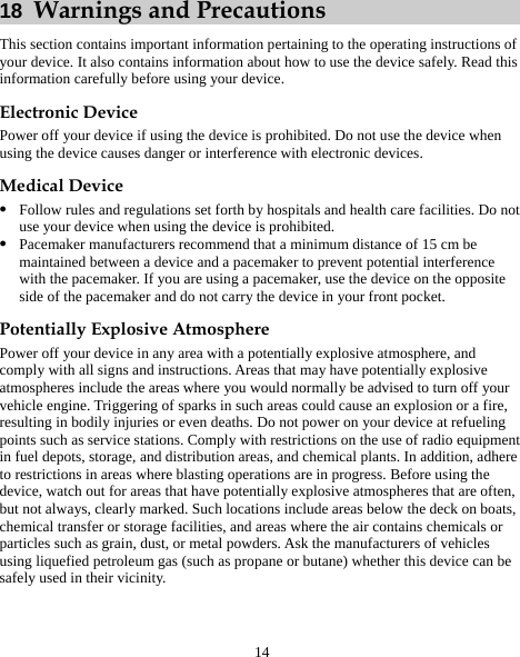 14 18  Warnings and Precautions This section contains important information pertaining to the operating instructions of your device. It also contains information about how to use the device safely. Read this information carefully before using your device. Electronic Device Power off your device if using the device is prohibited. Do not use the device when using the device causes danger or interference with electronic devices. Medical Device z Follow rules and regulations set forth by hospitals and health care facilities. Do not use your device when using the device is prohibited. z Pacemaker manufacturers recommend that a minimum distance of 15 cm be maintained between a device and a pacemaker to prevent potential interference with the pacemaker. If you are using a pacemaker, use the device on the opposite side of the pacemaker and do not carry the device in your front pocket. Potentially Explosive Atmosphere Power off your device in any area with a potentially explosive atmosphere, and comply with all signs and instructions. Areas that may have potentially explosive atmospheres include the areas where you would normally be advised to turn off your vehicle engine. Triggering of sparks in such areas could cause an explosion or a fire, resulting in bodily injuries or even deaths. Do not power on your device at refueling points such as service stations. Comply with restrictions on the use of radio equipment in fuel depots, storage, and distribution areas, and chemical plants. In addition, adhere to restrictions in areas where blasting operations are in progress. Before using the device, watch out for areas that have potentially explosive atmospheres that are often, but not always, clearly marked. Such locations include areas below the deck on boats, chemical transfer or storage facilities, and areas where the air contains chemicals or particles such as grain, dust, or metal powders. Ask the manufacturers of vehicles using liquefied petroleum gas (such as propane or butane) whether this device can be safely used in their vicinity. 