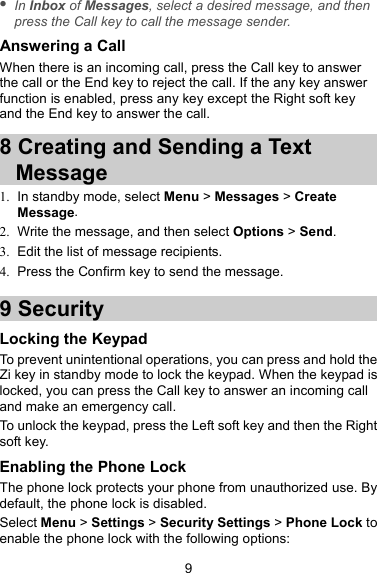  In Inbox of Messages, select a desired message, and then press the Call key to call the message sender. Answering a Call When there is an incoming call, press the Call key to answer the call or the End key to reject the call. If the any key answer function is enabled, press any key except the Right soft key and the End key to answer the call. 8 Creating and Sending a Text Message 1.  In standby mode, select Menu &gt; Messages &gt; Create Message. 2.  Write the message, and then select Options &gt; Send. 3.  Edit the list of message recipients. 4.  Press the Confirm key to send the message. 9 Security Locking the Keypad To prevent unintentional operations, you can press and hold the Zi key in standby mode to lock the keypad. When the keypad is locked, you can press the Call key to answer an incoming call and make an emergency call. To unlock the keypad, press the Left soft key and then the Right soft key. Enabling the Phone Lock The phone lock protects your phone from unauthorized use. By default, the phone lock is disabled. Select Menu &gt; Settings &gt; Security Settings &gt; Phone Lock to enable the phone lock with the following options: 9 