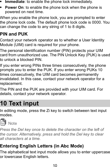  Immediate: to enable the phone lock immediately.  Power On: to enable the phone lock when the phone is powered on next time. When you enable the phone lock, you are prompted to enter the phone lock code. The default phone lock code is 0000. You can change the code to any string of 1 to 8 digits. PIN and PUK Contact your network operator as to whether a User Identity Module (UIM) card is required for your phone. The personal identification number (PIN) protects your UIM card from unauthorized use. The PIN Unlock Key (PUK) is used to unlock a blocked PIN. If you enter wrong PINs three times consecutively, the phone prompts you to enter the PUK. If you enter wrong PUKs 10 times consecutively, the UIM card becomes permanently invalidated. In this case, contact your network operator for a replacement. The PIN and the PUK are provided with your UIM card. For details, contact your network operator. 10 Text input In editing mode, press the Zi key to switch between text input modes. Note Press the Del key once to delete the character on the left of the cursor. Alternatively, press and hold the Del key to clear all characters at a time. Entering English Letters (in Abc Mode) The alphabetical text input mode allows you to enter uppercase or lowercase English letters. 10 