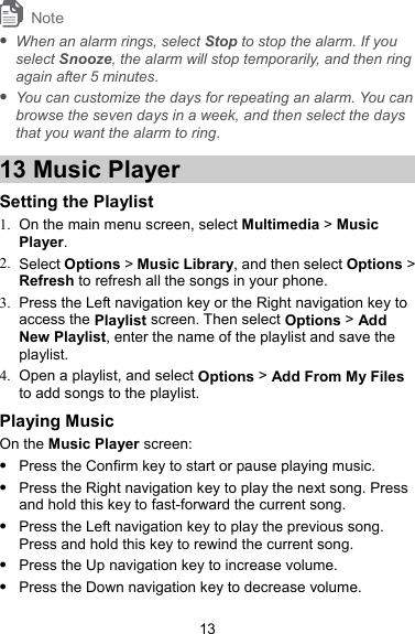 Note  When an alarm rings, select Stop to stop the alarm. If you select Snooze, the alarm will stop temporarily, and then ring again after 5 minutes.  You can customize the days for repeating an alarm. You can browse the seven days in a week, and then select the days that you want the alarm to ring. 13 Music Player Setting the Playlist 1.  On the main menu screen, select Multimedia &gt; Music Player. 2. Select Options &gt; Music Library, and then select Options &gt; Refresh to refresh all the songs in your phone. 3.  Press the Left navigation key or the Right navigation key to access the Playlist screen. Then select Options &gt; Add New Playlist, enter the name of the playlist and save the playlist. 4.  Open a playlist, and select Options &gt; Add From My Files to add songs to the playlist. Playing Music On the Music Player screen:  Press the Confirm key to start or pause playing music.  Press the Right navigation key to play the next song. Press and hold this key to fast-forward the current song.  Press the Left navigation key to play the previous song. Press and hold this key to rewind the current song.  Press the Up navigation key to increase volume.  Press the Down navigation key to decrease volume. 13 