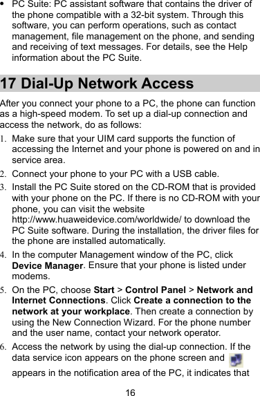  PC Suite: PC assistant software that contains the driver of the phone compatible with a 32-bit system. Through this software, you can perform operations, such as contact management, file management on the phone, and sending and receiving of text messages. For details, see the Help information about the PC Suite. 17 Dial-Up Network Access After you connect your phone to a PC, the phone can function as a high-speed modem. To set up a dial-up connection and access the network, do as follows: 1.  Make sure that your UIM card supports the function of accessing the Internet and your phone is powered on and in service area. 2.  Connect your phone to your PC with a USB cable. 3.  Install the PC Suite stored on the CD-ROM that is provided with your phone on the PC. If there is no CD-ROM with your phone, you can visit the website http://www.huaweidevice.com/worldwide/ to download the PC Suite software. During the installation, the driver files for the phone are installed automatically. 4.  In the computer Management window of the PC, click Device Manager. Ensure that your phone is listed under modems. 5.  On the PC, choose Start &gt; Control Panel &gt; Network and Internet Connections. Click Create a connection to the network at your workplace. Then create a connection by using the New Connection Wizard. For the phone number and the user name, contact your network operator. 6.  Access the network by using the dial-up connection. If the data service icon appears on the phone screen and   appears in the notification area of the PC, it indicates that 16 